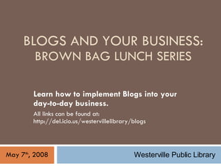 BLOGS AND YOUR BUSINESS: BROWN BAG LUNCH SERIES Learn how to implement Blogs into your day-to-day business.  All links can be found at: http://del.icio.us/westervillelibrary/blogs May 7 th , 2008 Westerville Public Library 