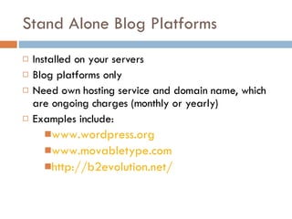 Stand Alone Blog Platforms Installed on your servers Blog platforms only Need own hosting service and domain name, which are ongoing charges (monthly or yearly) Examples include: www.wordpress.org www.movabletype.com http://b2evolution.net/ 