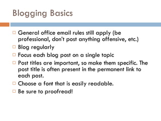 Blogging Basics General office email rules still apply (be professional, don’t post anything offensive, etc.) Blog regularly Focus each blog post on a single topic Post titles are important, so make them specific. The post title is often present in the permanent link to each post.  Choose a font that is easily readable. Be sure to proofread! 