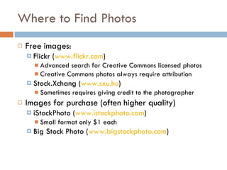 Where to Find Photos  Free images: Flickr ( www.flickr.com ) Advanced search for Creative Commons licensed photos Creative Commons photos always require attribution Stock.Xchang ( www.sxu.hu ) Sometimes requires giving credit to the photographer Images for purchase (often higher quality) iStockPhoto ( www.istockphoto.com ) Small format only $1 each Big Stock Photo ( www.bigstockphoto.com ) 