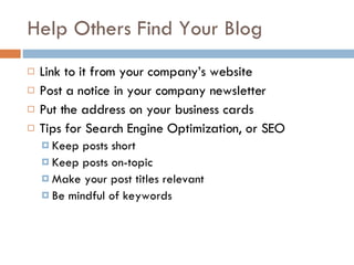 Help Others Find Your Blog Link to it from your company’s website Post a notice in your company newsletter Put the address on your business cards Tips for Search Engine Optimization, or SEO Keep posts short Keep posts on-topic Make your post titles relevant Be mindful of keywords 