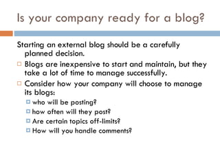 Is your company ready for a blog? Starting an external blog should be a carefully planned decision.  Blogs are inexpensive to start and maintain, but they take a lot of time to manage successfully.  Consider how your company will choose to manage its blogs: who will be posting? how often will they post? Are certain topics off-limits? How will you handle comments? 