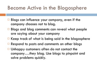 Become Active in the Blogosphere Blogs can influence your company, even if the company chooses not to blog.  Blogs and blog comments can reveal what people are saying about your company Keep track of what is being said in the blogosphere Respond to posts and comments on other blogs Unhappy customers often do not contact the company….they blog. Use blogs to pinpoint and solve problems quickly. 