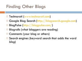 Finding Other Blogs Technorati ( www.technorati.com ) Google Blog Search ( http://blogsearch.google.com ) BlogPulse ( http://blogpulse.com/ )  Blogrolls (what bloggers are reading) Comments (your blog or others) Search engines (keyword search that adds the word  blog ) 