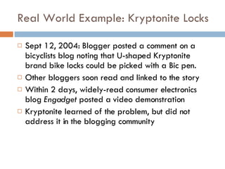 Real World Example: Kryptonite Locks Sept 12, 2004: Blogger posted a comment on a bicyclists blog noting that U-shaped Kryptonite brand bike locks could be picked with a Bic pen.  Other bloggers soon read and linked to the story Within 2 days, widely-read consumer electronics blog  Engadget  posted a video demonstration Kryptonite learned of the problem, but did not address it in the blogging community 