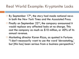 Real World Example: Kryptonite Locks By September 17 th , the story had made national news in both the  New York Times  and the  Associated Press .  Finally on September 22 nd , the company announced it would replace any affected locks at no charge. This cost the company as much as $10 million, or 40% of its annual revenue.  Marketing director Karen Rizzo, as quoted in  Fortune : “I don’t necessarily want to use the word ‘devastating,’ but [this has] been serious from a business perspective.” 