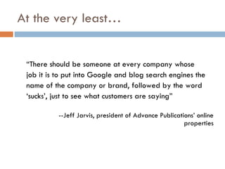 At the very least… “ There should be someone at every company whose job it is to put into Google and blog search engines the name of the company or brand, followed by the word ‘ sucks’, just to see what customers are saying” --Jeff Jarvis, president of Advance Publications’ online properties 