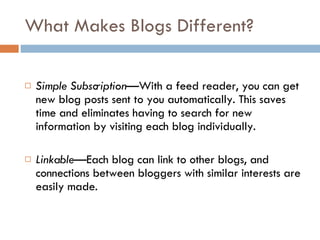What Makes Blogs Different? Simple Subscription —With a feed reader, you can get new blog posts sent to you automatically. This saves time and eliminates having to search for new information by visiting each blog individually.  Linkable— Each blog can link to other blogs, and connections between bloggers with similar interests are easily made. 