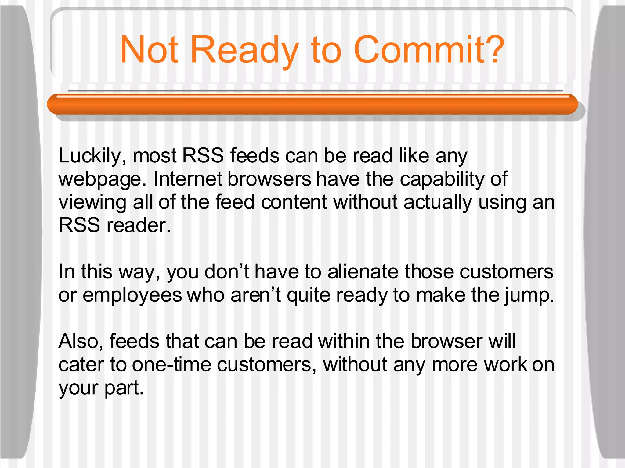 Not Ready to Commit? Luckily, most RSS feeds can be read like any  webpage. Internet browsers have the capability of viewing all of the feed content without actually using an RSS reader.  In this way, you don’t have to alienate those customers or employees who aren’t quite ready to make the jump. Also, feeds that can be read within the browser will cater to one-time customers, without any more work on your part. 