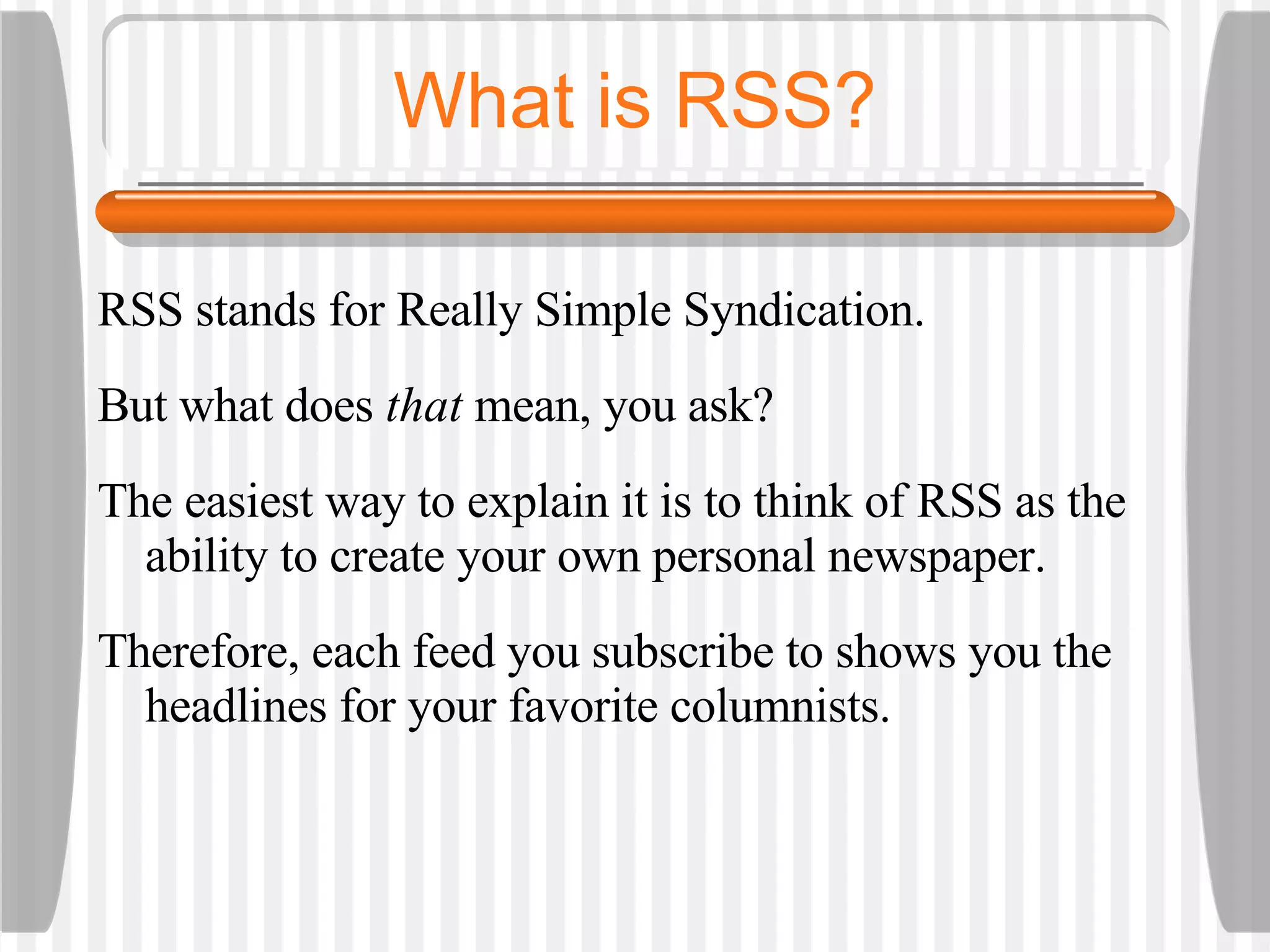 What is RSS? RSS stands for Really Simple Syndication.  But what does  that  mean, you ask? The easiest way to explain it is to think of RSS as the ability to create your own personal newspaper.  Therefore, each feed you subscribe to shows you the headlines for your favorite columnists.  