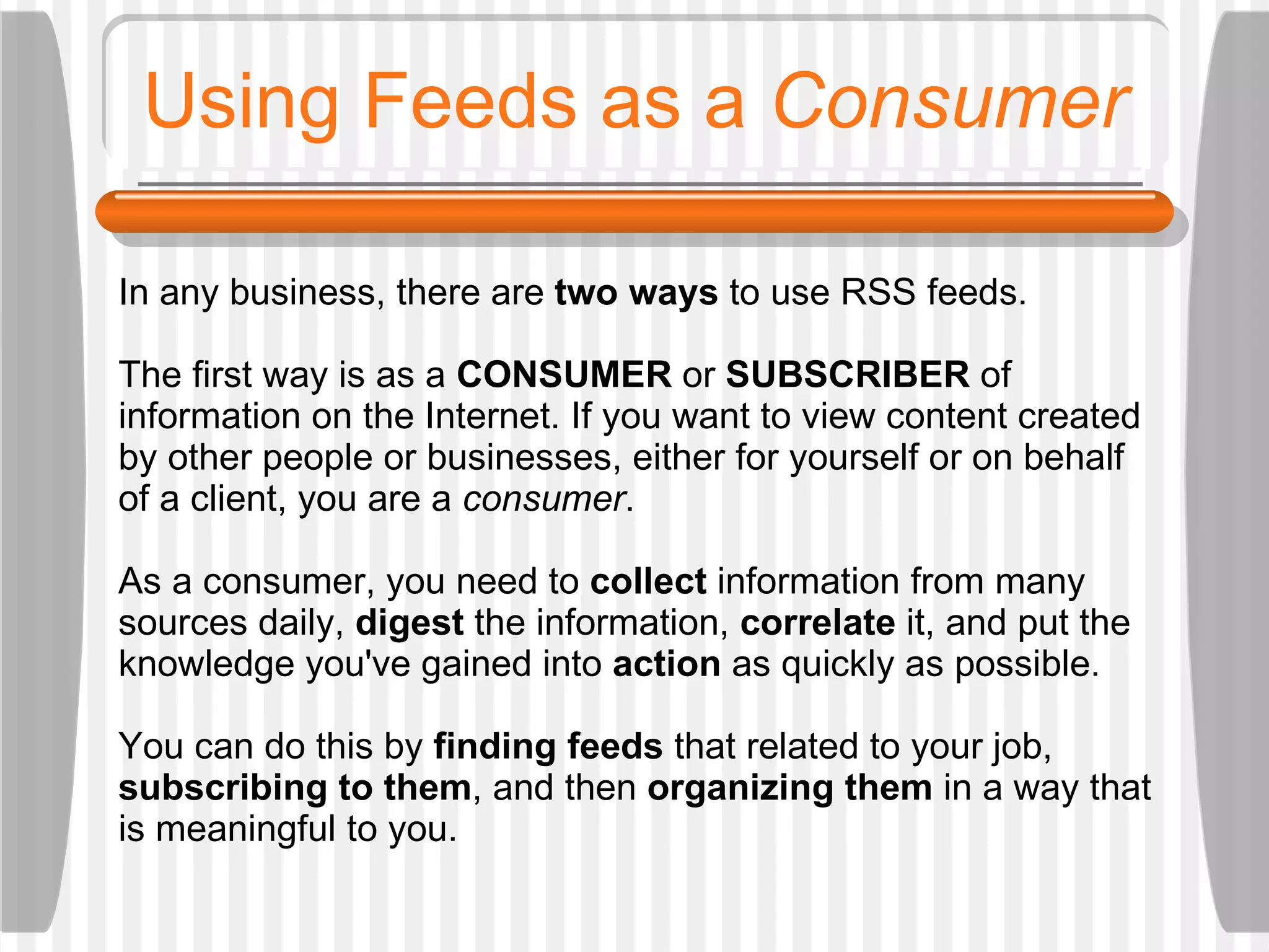 Using Feeds as a  Consumer In any business, there are  two ways  to use RSS feeds.  The first way is as a  CONSUMER  or  SUBSCRIBER  of information on the Internet. If you want to view content created by other people or businesses, either for yourself or on behalf of a client, you are a  consumer . As a consumer, you need to  collect  information from many sources daily,  digest  the information,  correlate  it, and put the knowledge you've gained into  action  as quickly as possible.  You can do this by  finding feeds  that related to your job,  subscribing to them , and then  organizing them  in a way that is meaningful to you.  