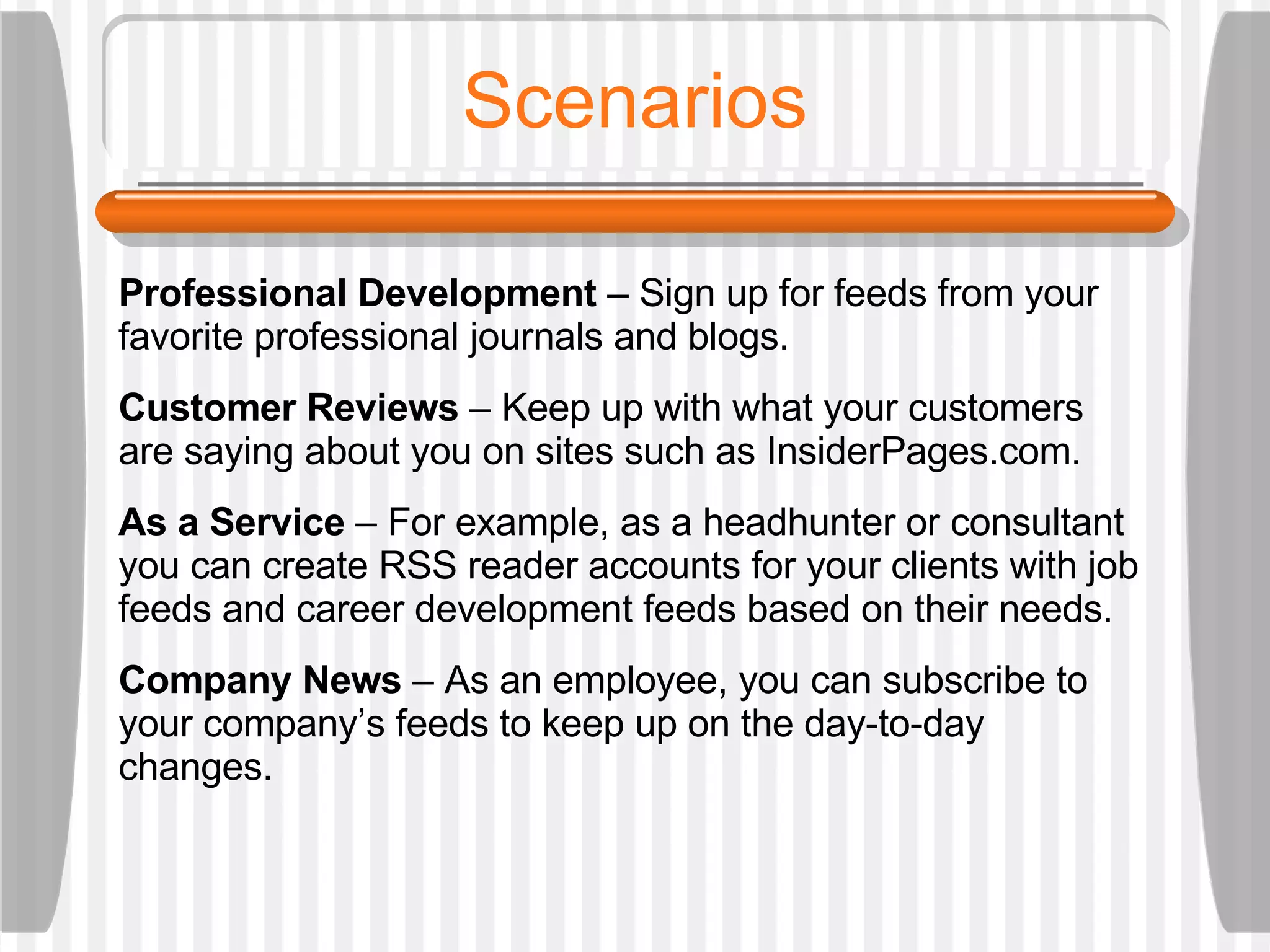 Scenarios Professional Development  – Sign up for feeds from your favorite professional journals and blogs.  Customer Reviews  – Keep up with what your customers are saying about you on sites such as InsiderPages.com. As a Service  – For example, as a headhunter or consultant you can create RSS reader accounts for your clients with job feeds and career development feeds based on their needs.  Company News  – As an employee, you can subscribe to your company’s feeds to keep up on the day-to-day changes. 