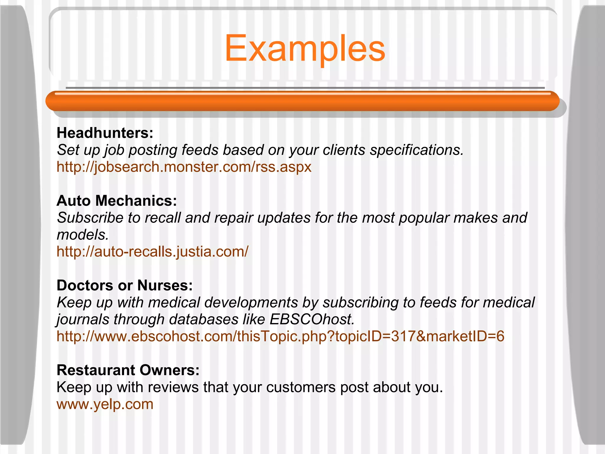 Examples Headhunters:  Set up job posting feeds based on your clients specifications.  http://jobsearch.monster.com/rss.aspx Auto Mechanics:  Subscribe to recall and repair updates for the most popular makes and models.  http://auto-recalls.justia.com/ Doctors or Nurses:  Keep up with medical developments by subscribing to feeds for medical journals through databases like EBSCOhost.  http://www.ebscohost.com/thisTopic.php?topicID=317&marketID=6 Restaurant Owners: Keep up with reviews that your customers post about you.  www.yelp.com 