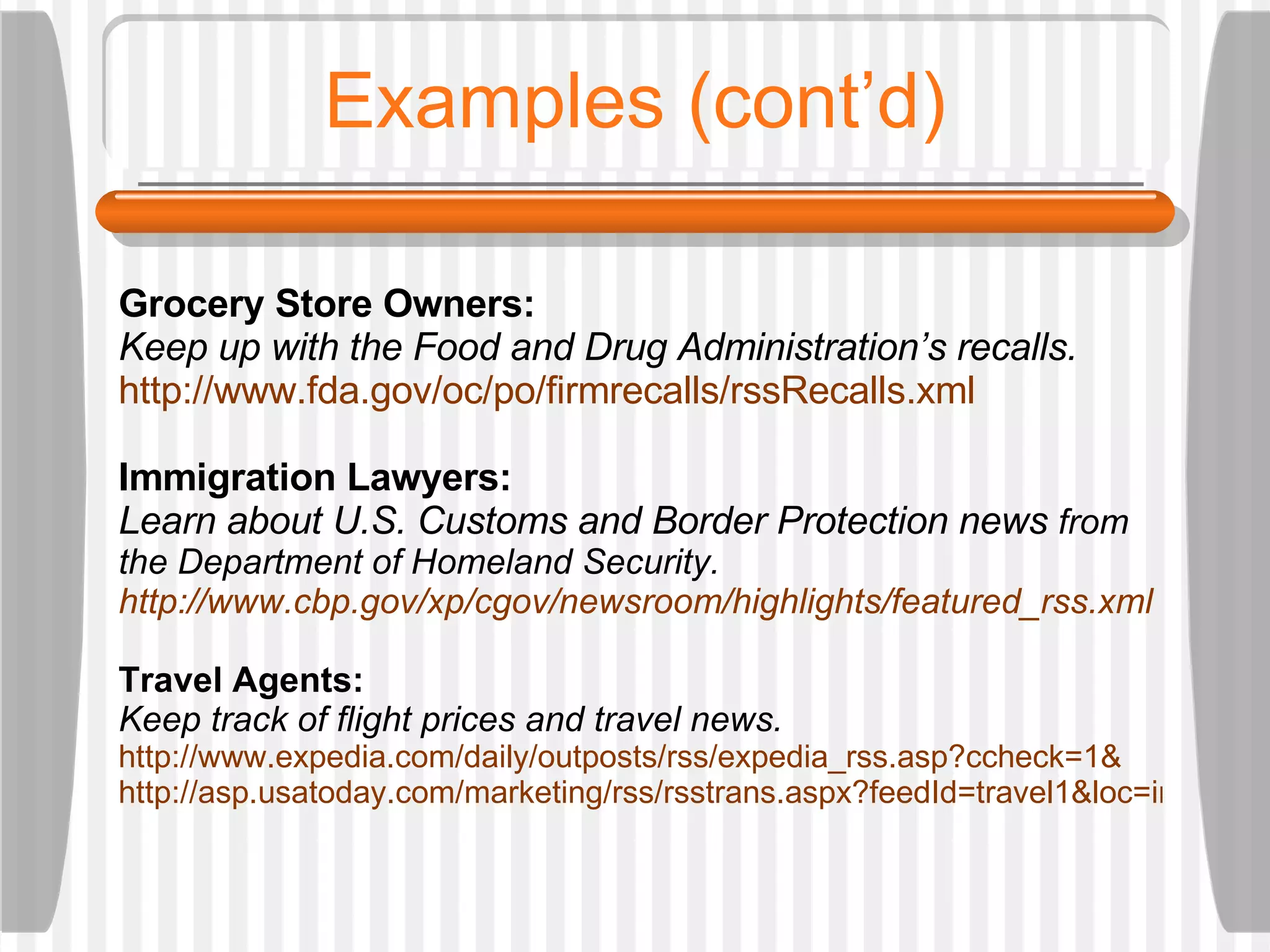 Examples (cont’d) Grocery Store Owners:  Keep up with the Food and Drug Administration’s recalls. http://www.fda.gov/oc/po/firmrecalls/rssRecalls.xml Immigration Lawyers:  Learn about U.S. Customs and Border Protection news  from the Department of Homeland Security.  http://www.cbp.gov/xp/cgov/newsroom/highlights/featured_rss.xml Travel Agents:  Keep track of flight prices and travel news.  http://www.expedia.com/daily/outposts/rss/expedia_rss.asp?ccheck=1& http://asp.usatoday.com/marketing/rss/rsstrans.aspx?feedId=travel1&loc=interstitialskip 