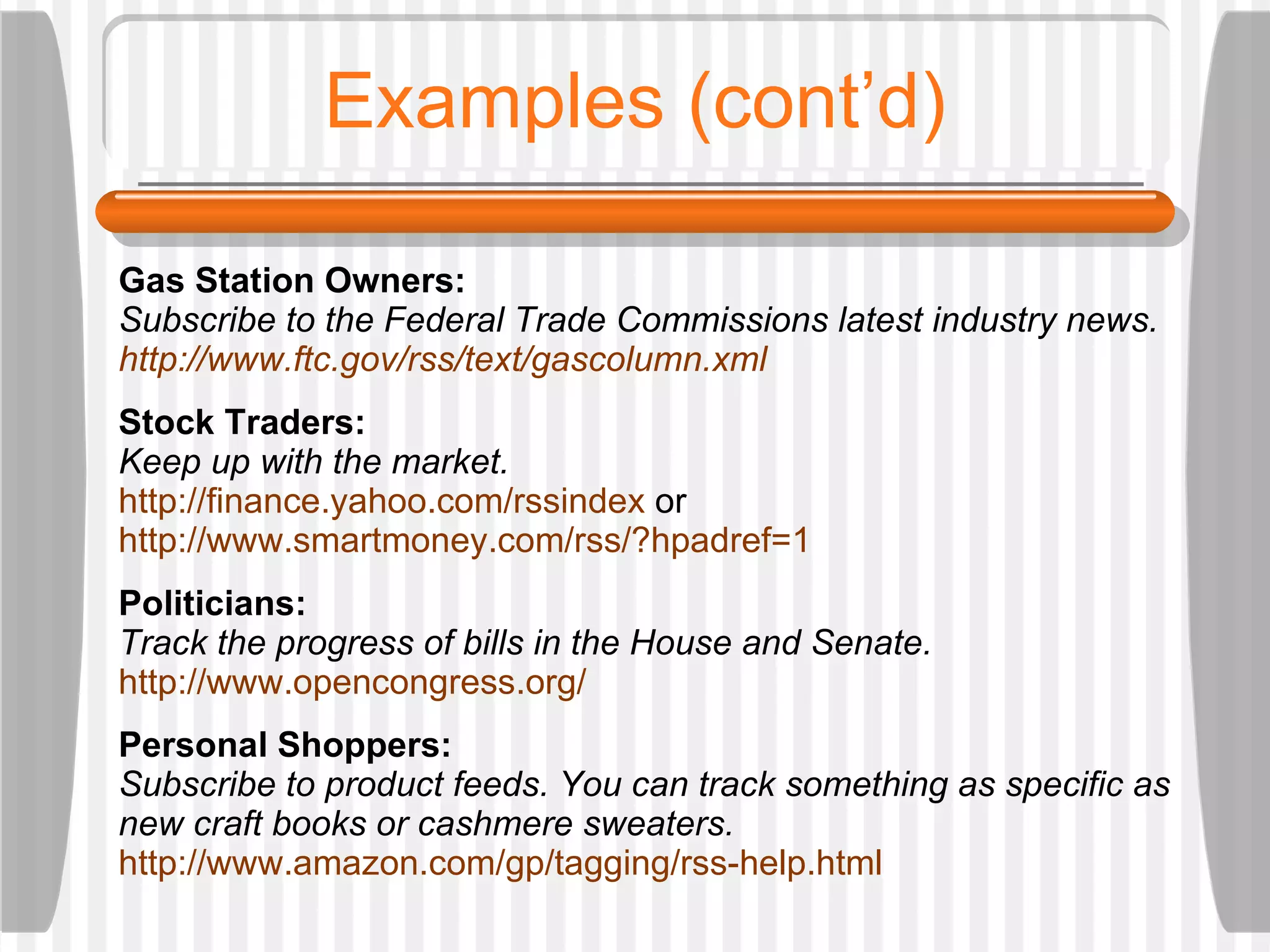 Examples (cont’d) Gas Station Owners:  Subscribe to the Federal Trade Commissions latest industry news.  http://www.ftc.gov/rss/text/gascolumn.xml Stock Traders: Keep up with the market. http://finance.yahoo.com/rssindex  or  http://www.smartmoney.com/rss/?hpadref=1 Politicians:  Track the progress of bills in the House and Senate.  http://www.opencongress.org/ Personal Shoppers: Subscribe to product feeds. You can track something as specific as new craft books or cashmere sweaters. http://www.amazon.com/gp/tagging/rss-help.html 