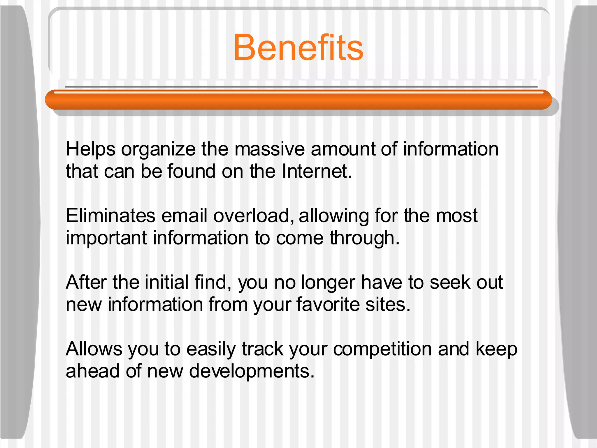 Benefits Helps organize the massive amount of information that can be found on the Internet. Eliminates email overload, allowing for the most important information to come through.  After the initial find, you no longer have to seek out new information from your favorite sites. Allows you to easily track your competition and keep ahead of new developments. 