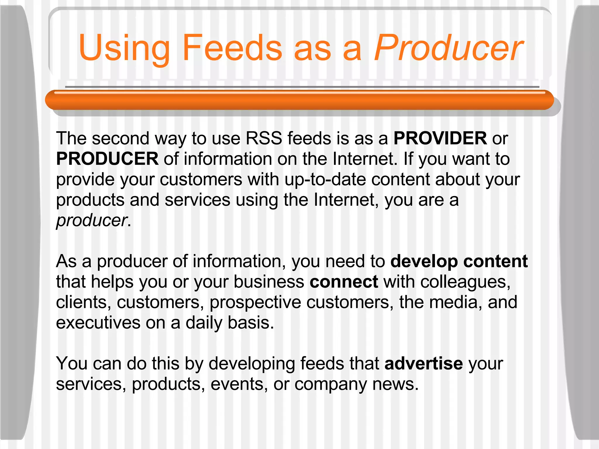 Using Feeds as a  Producer The second way to use RSS feeds is as a  PROVIDER  or  PRODUCER  of information on the Internet. If you want to provide your customers with up-to-date content about your products and services using the Internet, you are a  producer .  As a producer of information, you need to  develop content  that helps you or your business  connect  with colleagues, clients, customers, prospective customers, the media, and executives on a daily basis.  You can do this by developing feeds that  advertise  your services, products, events, or company news.  
