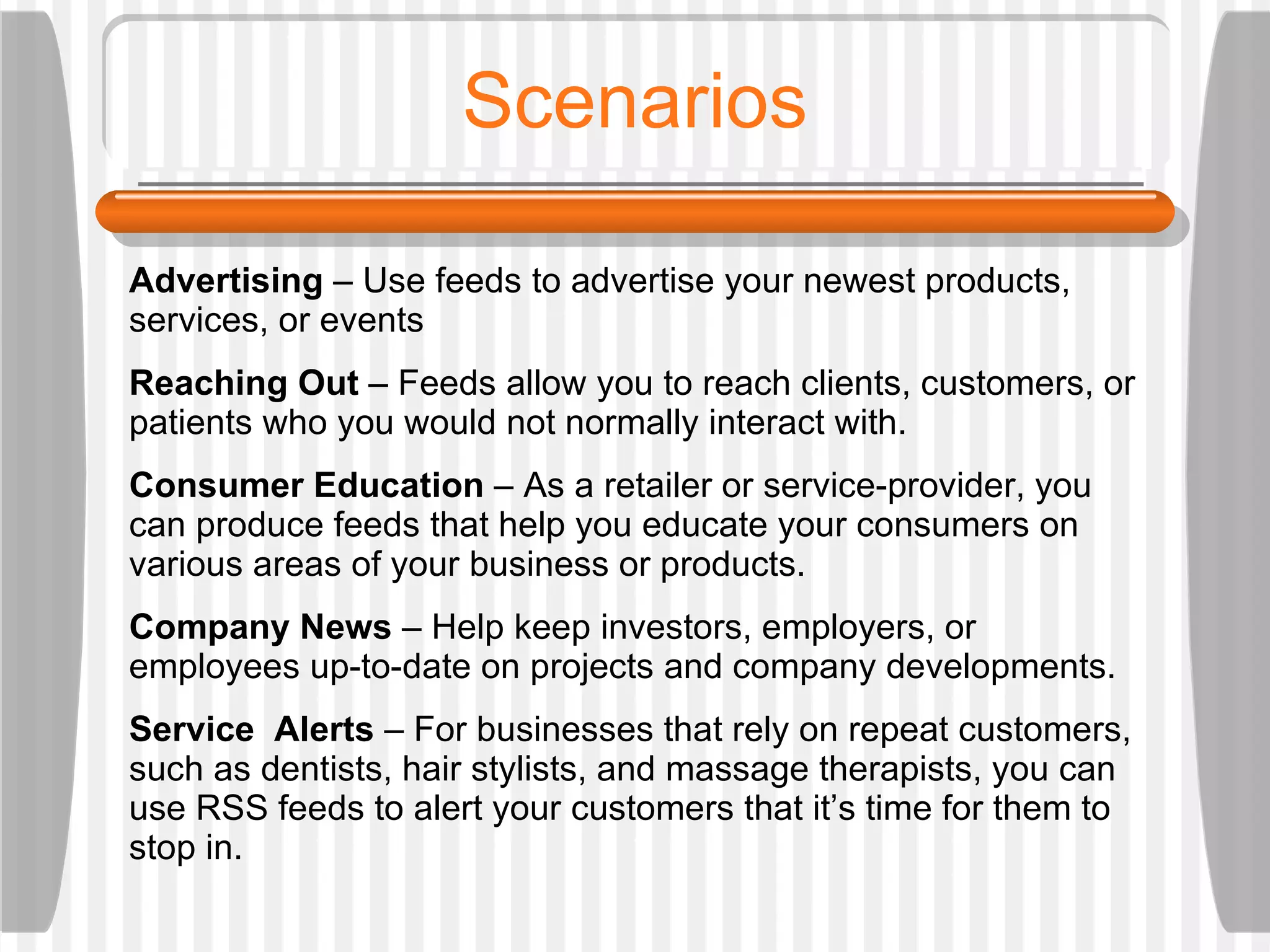 Scenarios Advertising  – Use feeds to advertise your newest products, services, or events Reaching Out  – Feeds allow you to reach clients, customers, or patients who you would not normally interact with.  Consumer Education  – As a retailer or service-provider, you can produce feeds that help you educate your consumers on various areas of your business or products.  Company News  – Help keep investors, employers, or employees up-to-date on projects and company developments.  Service  Alerts  – For businesses that rely on repeat customers, such as dentists, hair stylists, and massage therapists, you can use RSS feeds to alert your customers that it’s time for them to stop in. 