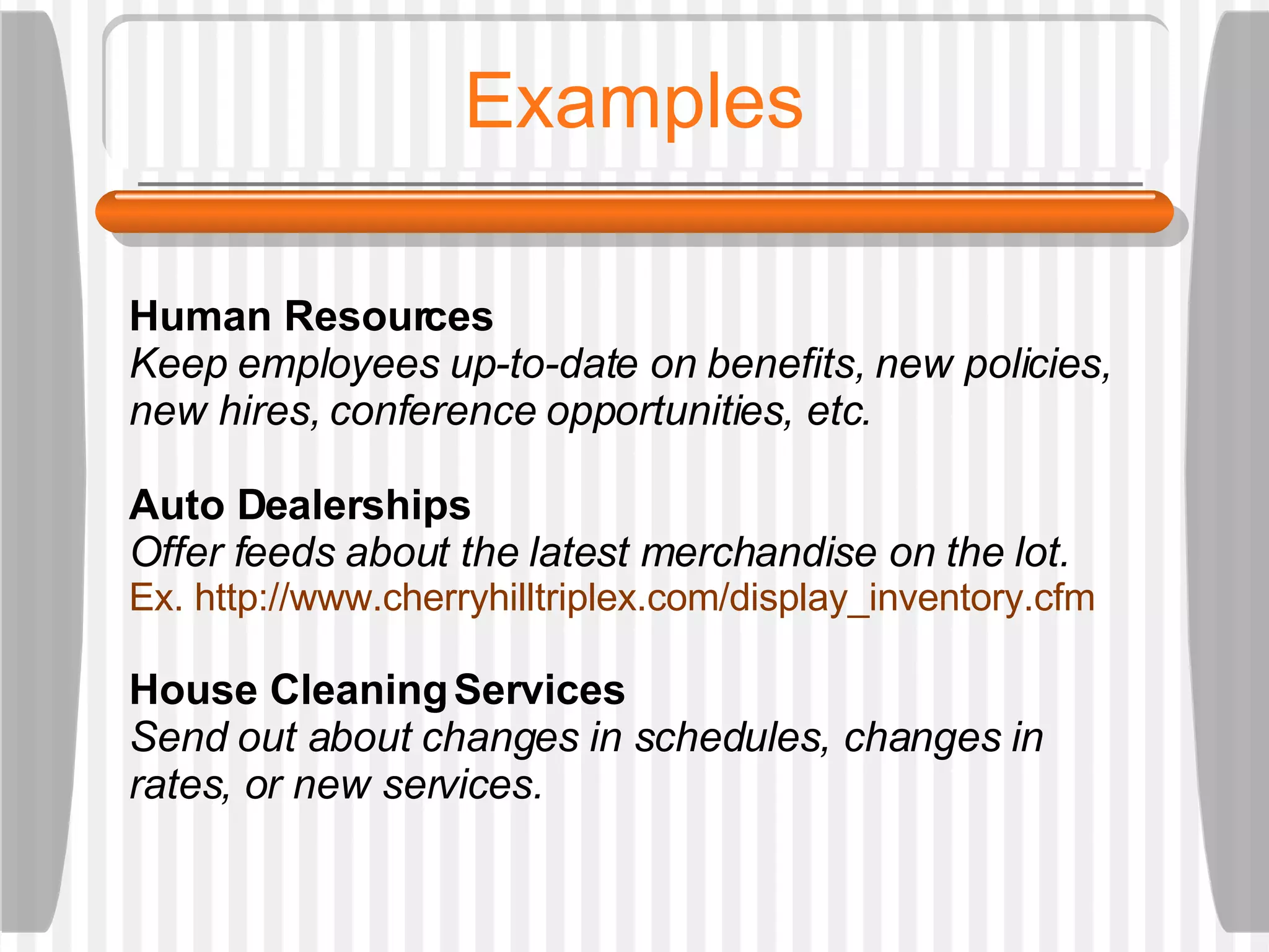 Examples Human Resources  Keep employees up-to-date on benefits, new policies, new hires, conference opportunities, etc. Auto Dealerships Offer feeds about the latest merchandise on the lot.  Ex.  http://www.cherryhilltriplex.com/display_inventory.cfm House Cleaning Services Send out about changes in schedules, changes in rates, or new services. 