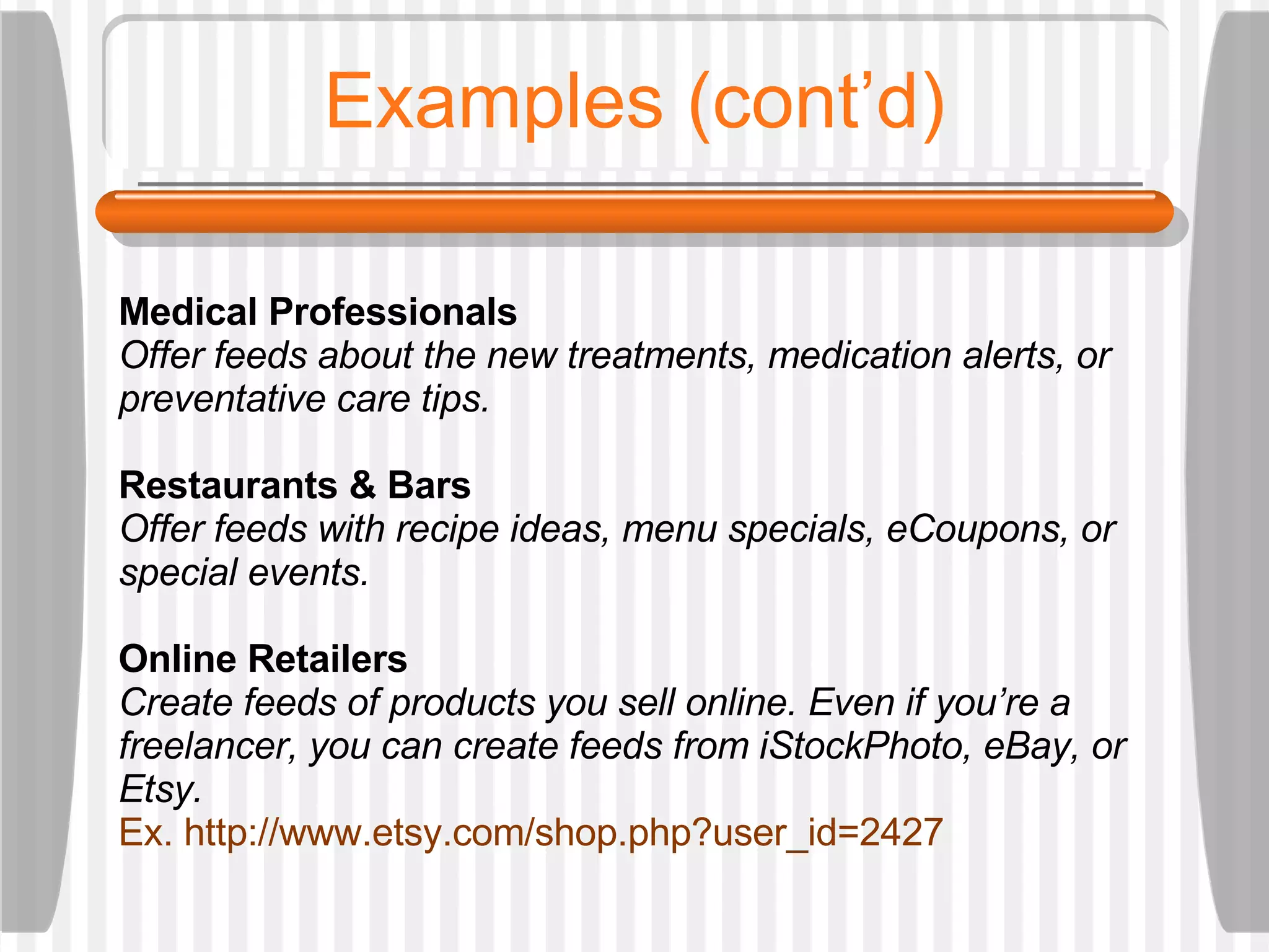 Examples (cont’d) Medical Professionals Offer feeds about the new treatments, medication alerts, or preventative care tips.  Restaurants & Bars Offer feeds with recipe ideas, menu specials, eCoupons, or special events. Online Retailers Create feeds of products you sell online. Even if you’re a freelancer, you can create feeds from iStockPhoto, eBay, or Etsy.  Ex. http://www.etsy.com/shop.php?user_id=2427  