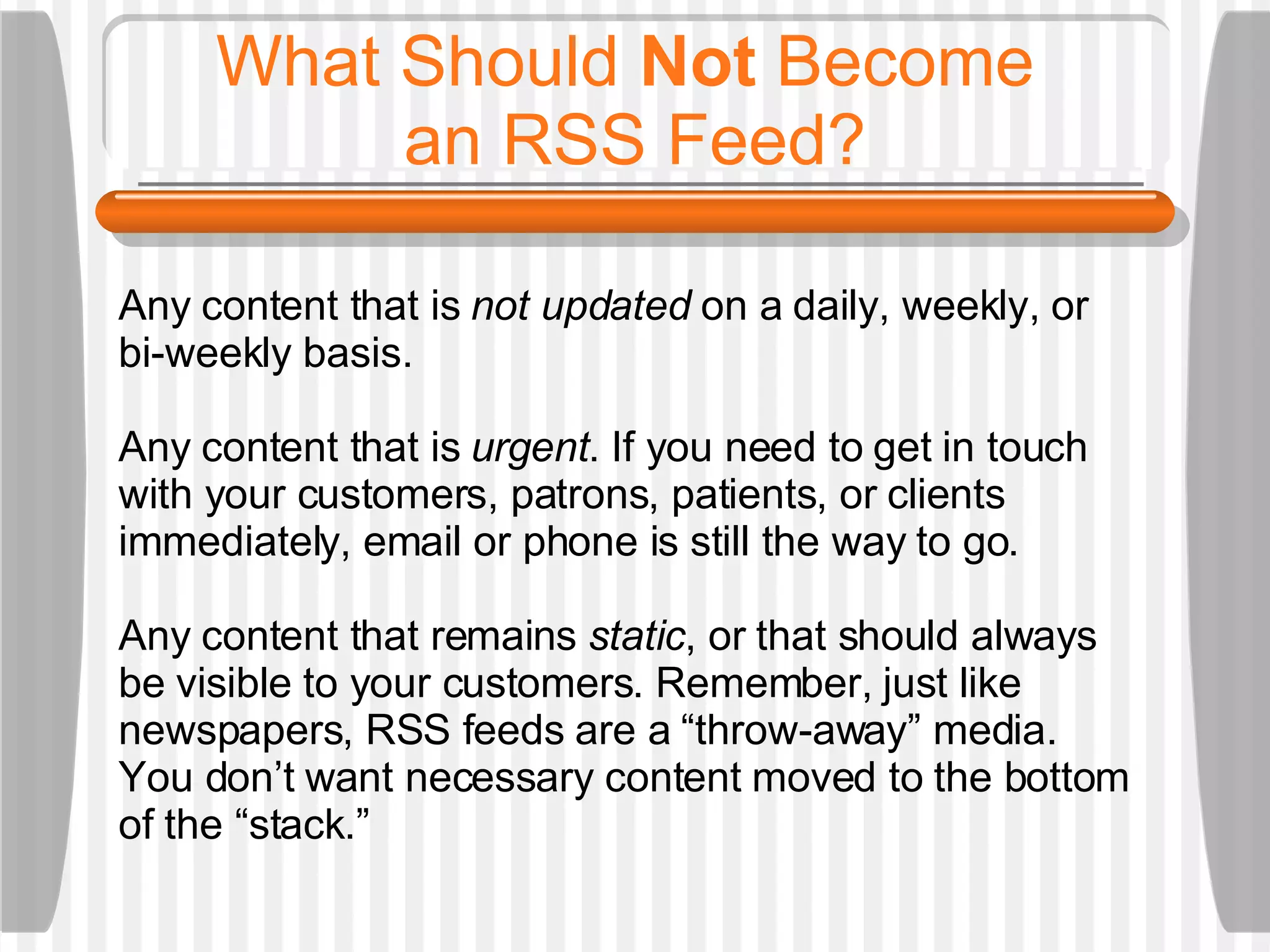 What Should  Not  Become  an RSS Feed? Any content that is  not updated  on a daily, weekly, or bi-weekly basis.  Any content that is  urgent . If you need to get in touch with your customers, patrons, patients, or clients immediately, email or phone is still the way to go. Any content that remains  static , or that should always be visible to your customers. Remember, just like newspapers, RSS feeds are a “throw-away” media. You don’t want necessary content moved to the bottom of the “stack.”  