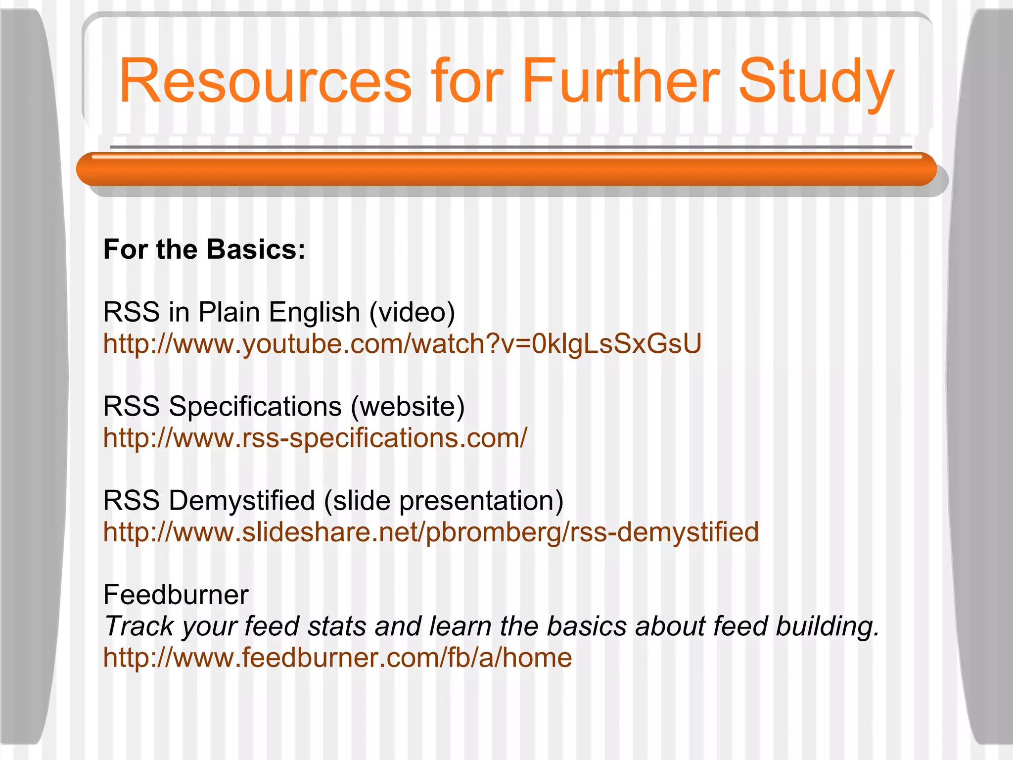 Resources for Further Study For the Basics:  RSS in Plain English (video) http://www.youtube.com/watch?v=0klgLsSxGsU RSS Specifications (website) http://www.rss-specifications.com/ RSS Demystified (slide presentation) http://www.slideshare.net/pbromberg/rss-demystified Feedburner Track your feed stats and learn the basics about feed building. http://www.feedburner.com/fb/a/home 