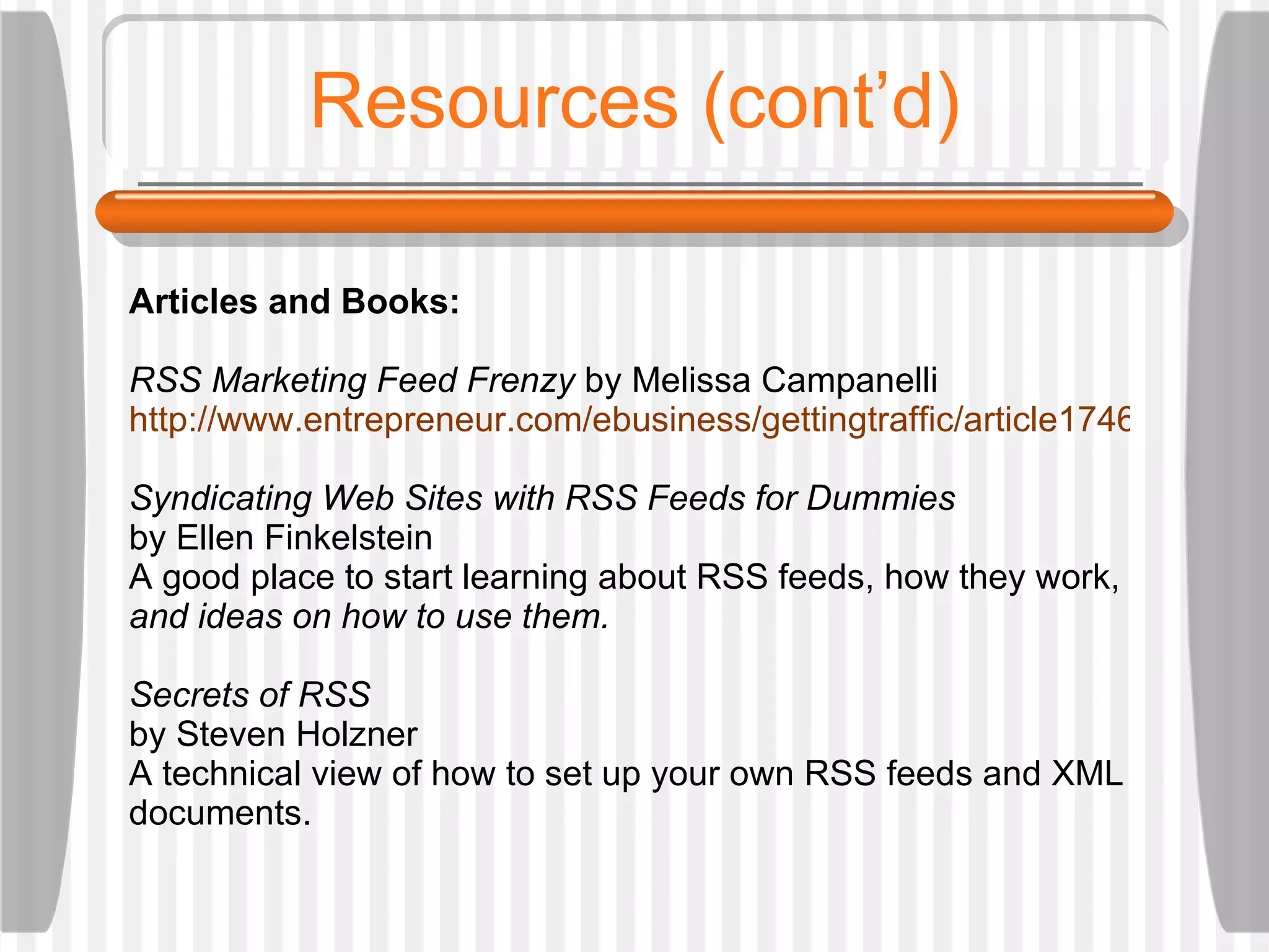 Resources (cont’d) Articles and Books: RSS Marketing Feed Frenzy  by Melissa Campanelli  http://www.entrepreneur.com/ebusiness/gettingtraffic/article174666.html Syndicating Web Sites with RSS Feeds for Dummies  by Ellen Finkelstein A good place to start learning about RSS feeds, how they work,  and ideas on how to use them.  Secrets of RSS  by Steven Holzner A technical view of how to set up your own RSS feeds and XML documents.  