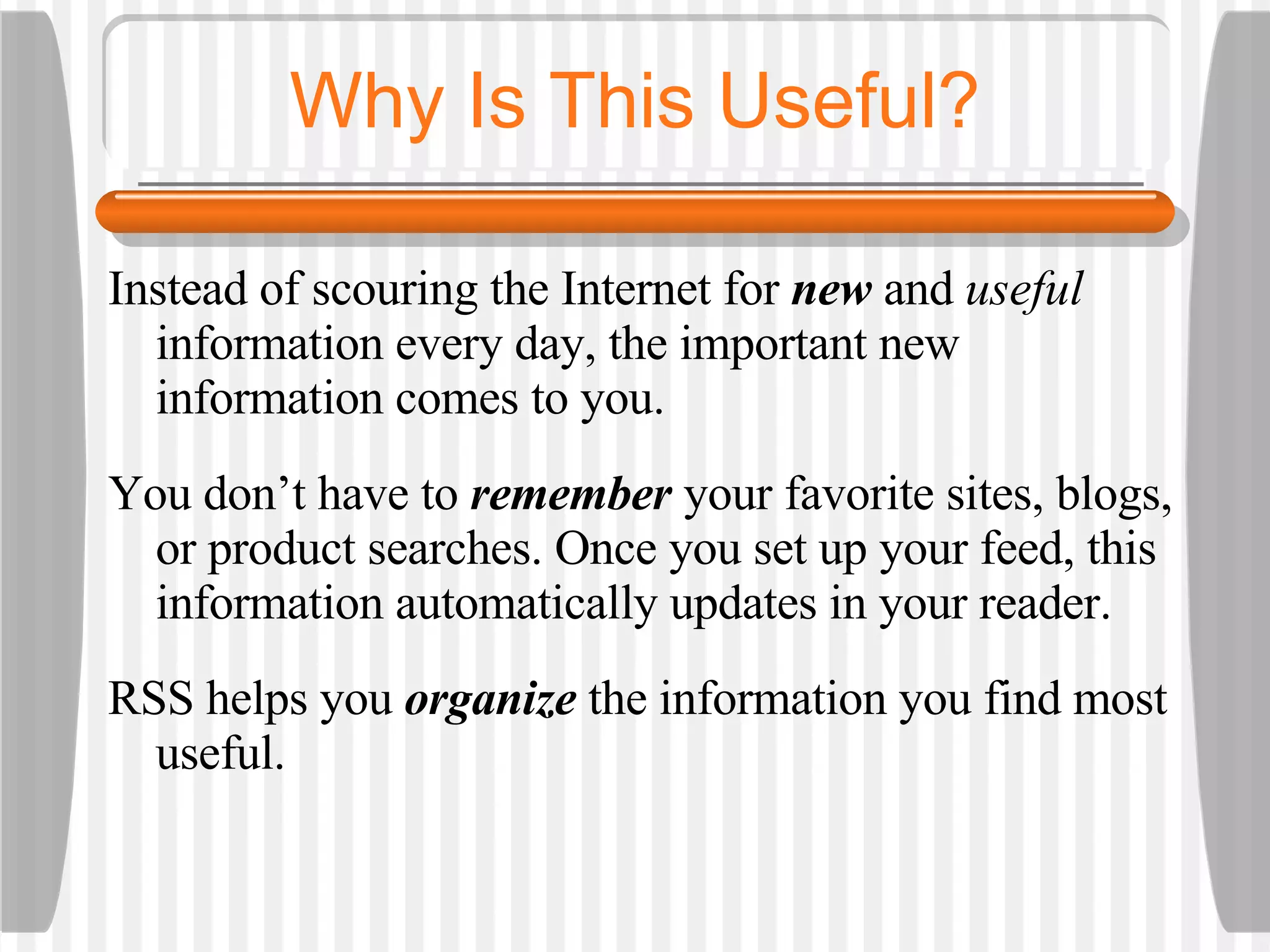 Why Is This Useful? Instead of scouring the Internet for  new  and  useful  information every day, the important new information comes to you.  You don’t have to  remember  your favorite sites, blogs, or product searches. Once you set up your feed, this information automatically updates in your reader.  RSS helps you  organize  the information you find most useful.  