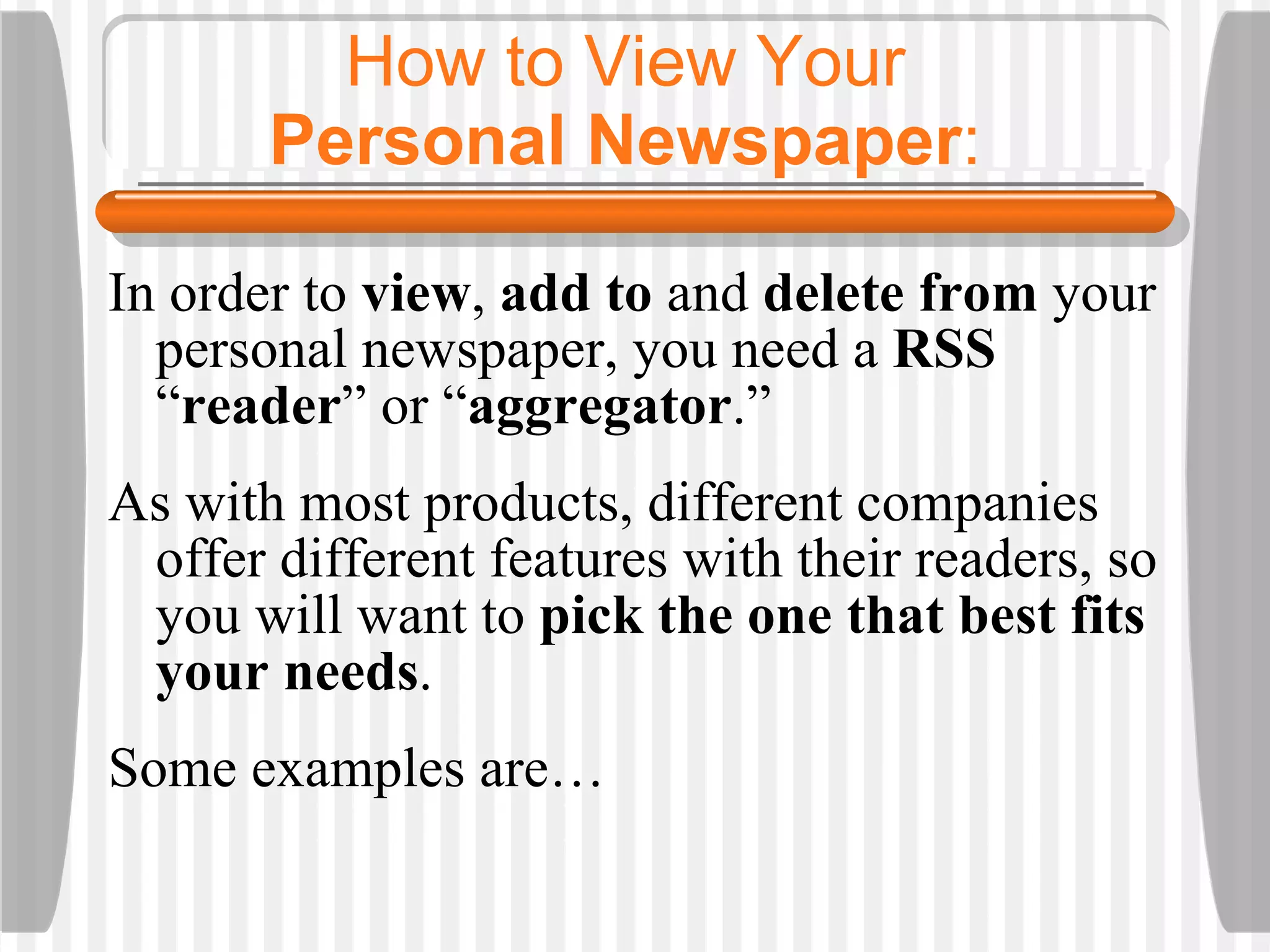 How to View Your  Personal Newspaper :  In order to  view ,  add to  and  delete from  your personal newspaper, you need a  RSS  “ reader ”   or “ aggregator .” As with most products, different companies offer different features with their readers, so you will want to  pick the one that best fits your needs .  Some examples are… 