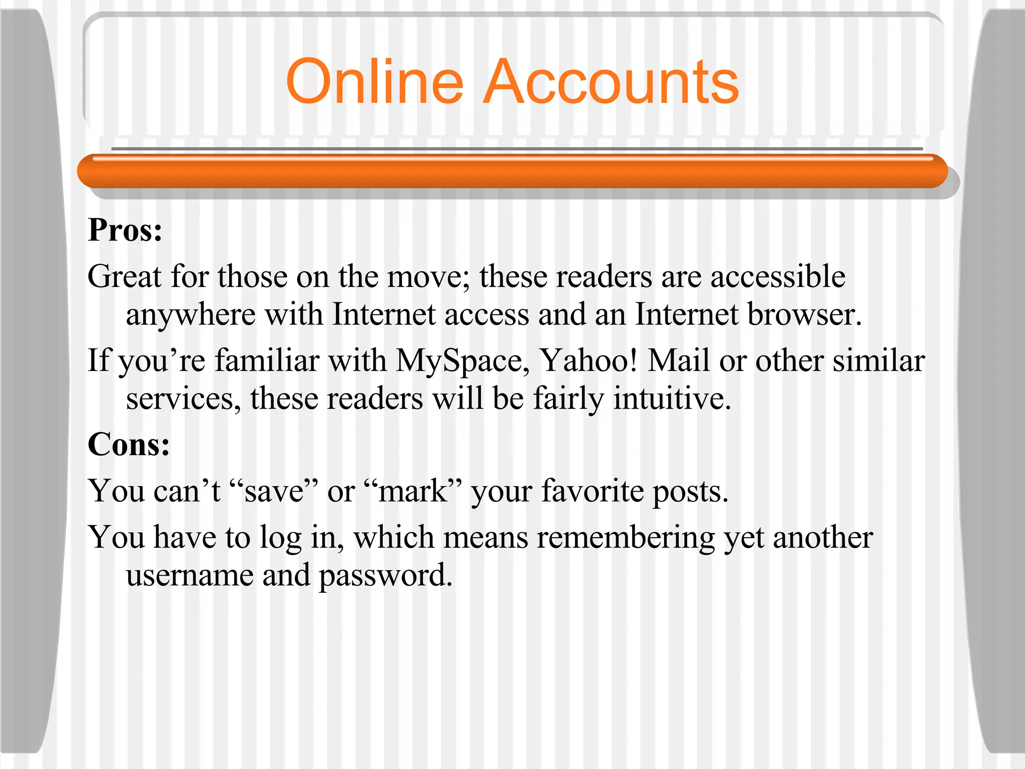 Online Accounts Pros:  Great for those on the move; these readers are accessible anywhere with Internet access and an Internet browser.  If you’re familiar with MySpace, Yahoo! Mail or other similar services, these readers will be fairly intuitive.  Cons:  You can’t “save” or “mark” your favorite posts.  You have to log in, which means remembering yet another username and password. 