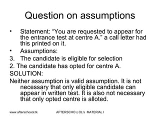 Question on assumptions Statement: “You are requested to appear for the entrance test at centre A.” a call letter had this printed on it.  Assumptions:  The candidate is eligible for selection 2. The candidate has opted for centre A.  SOLUTION:  Neither assumption is valid assumption. It is not necessary that only eligible candidate can appear in written test. It is also not necessary that only opted centre is alloted.  