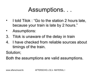 Assumptions. . . I told Tilok : “Go to the station 2 hours late, because your train is late by 2 hours.” Assumptions:  Tilok is unaware of the delay in train I have checked from reliable sources about timings of the train.  Solution;  Both the assumptions are valid assumptions. 
