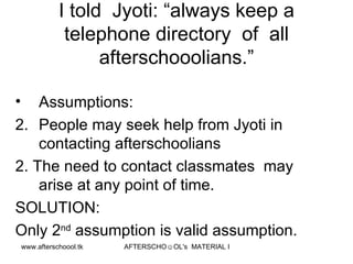 I told  Jyoti: “always keep a telephone directory  of  all afterschooolians.” Assumptions:  People may seek help from Jyoti in contacting afterschoolians 2. The need to contact classmates  may arise at any point of time. SOLUTION: Only 2 nd  assumption is valid assumption.  
