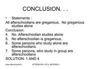 CONCLUSION. . .  Statements :  All afterschoolians are gregarious.  No gregarious studies alone Conclusion:  No. Afterschoolian studies alone No afterschoolian is gregarious.  Some persons who study alone are afterschoolians Some persons, who study in group are afterschoolians SOLUTION: 1 AND 4  