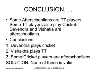 CONCLUSION. . .  Some Afterschoolians are TT players. Some TT players also play Cricket.  Devendra and Vishaka are afterschoolians.  Conclusions:  1. Devendra plays cricket 2. Vishakha plays TT 3. Some Cricket players are afterschoolians.  SOLUTION: None of these is valid.  