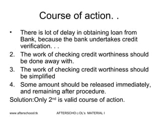 Course of action. .  There is lot of delay in obtaining loan from Bank, because the bank undertakes credit verification. . . The work of checking credit worthiness should be done away with. The work of checking credit worthiness should be simplified Some amount should be released immediately, and remaining after procedure.  Solution:Only 2 nd  is valid course of action.  