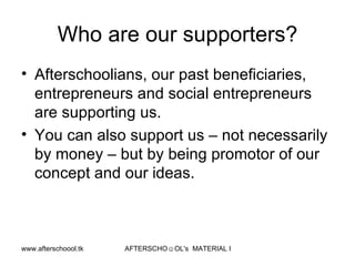 Who are our supporters? Afterschoolians, our past beneficiaries, entrepreneurs and social entrepreneurs are supporting us. You can also support us – not necessarily by money – but by being promotor of our concept and our ideas.  