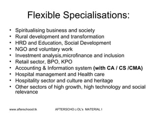 Flexible Specialisations: Spiritualising business and society Rural development and transformation HRD and Education, Social Development NGO and voluntary work Investment analysis,microfinance and inclusion  Retail sector, BPO, KPO Accounting & Information system  (with CA / CS /CMA) Hospital management and Health care Hospitality sector and culture and heritage Other sectors of high growth, high technology and social relevance  