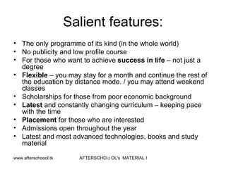 Salient features: The only programme of its kind (in the whole world) No publicity and low profile course For those who want to achieve  success in life  – not just a degree Flexible  – you may stay for a month and continue the rest of the education by distance mode. / you may attend weekend classes  Scholarships for those from poor economic background Latest  and constantly changing curriculum – keeping pace  with the time Placement  for those who are interested Admissions open throughout the year  Latest and most advanced technologies, books and study material 