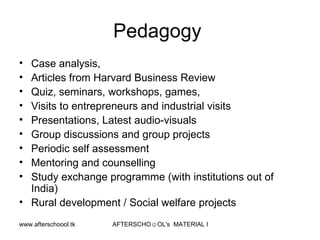 Pedagogy  Case analysis, Articles from Harvard Business Review  Quiz, seminars, workshops, games,  Visits to entrepreneurs and industrial visits Presentations, Latest audio-visuals Group discussions and group projects Periodic self assessment Mentoring and counselling Study exchange programme (with institutions out of India) Rural development / Social welfare projects 