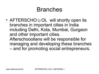 Branches AFTERSCHO☺OL  will shortly open its branches in important cities in India including Delhi, Kota, Mumbai, Gurgaon and other important cities. Afterschooolians will be responsible for managing and developing these branches – and for promoting social entrepreneurs.  