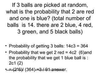 If 3 balls are picked at random, what is the probability that 2 are red and one is blue? (total number of balls  is 14. there are 2 blue, 4 red, 3 green, and 5 black balls) Probability of getting 3 balls: 14c3 = 364 Probability that we get 2 red = 4c2  (6)and the probability that we get 1 blue ball is : 2c1 (2) = (2*6)/ (364) =3 / 91 answer.  