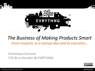 evrythng.com© Evrythng Limited | Dominique Guinard
The Business of Making Products Smart
From research, to a startup idea and its execution…
Dominique Guinard
CTO & co-founder @ EVRYTHNG
 