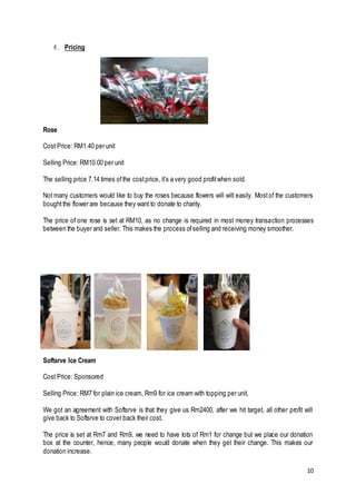 10
F. Pricing
Rose
Cost Price: RM1.40 per unit
Selling Price: RM10.00 per unit
The selling price 7.14 times ofthe costprice, it’s a very good profitwhen sold.
Not many customers would like to buy the roses because flowers will wilt easily. Mostof the customers
boughtthe flower are because they want to donate to charity.
The price of one rose is set at RM10, as no change is required in most money transaction processes
between the buyer and seller. This makes the process ofselling and receiving money smoother.
Softsrve Ice Cream
Cost Price: Sponsored
Selling Price: RM7 for plain ice cream, Rm9 for ice cream with topping per unit.
We got an agreement with Softsrve is that they give us Rm2400, after we hit target, all other profit will
give back to Softsrve to cover back their cost.
The price is set at Rm7 and Rm9, we need to have lots of Rm1 for change but we place our donation
box at the counter, hence, many people would donate when they get their change. This makes our
donation increase.
 