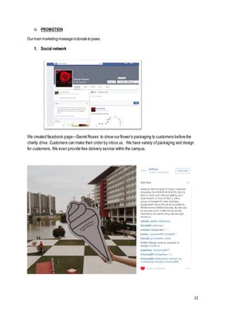 11
G. PROMOTION
Ourmainmarketingmassageisdonateto paws.
1. Social network
We created facebook page—SecretRoses to show our flower’s packaging to customers before the
charity drive. Customers can make their order by inbox us. We have variety ofpackaging and design
for customers. We even provide free delivery service within the campus.
 