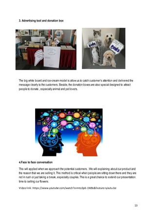 13
3. Advertising tool and donation box
The big white board and ice-cream model is allow us to catch customer’s attention and delivered the
message clearly to the customers. Beside, the donation boxes are also special designed to attract
people to donate , especially animal and petlovers.
4.Face to face conversation
This will applied when we approach the potential customers . We will explaining aboutour productand
the reason that we are selling it. This method is critical when people are sitting down there and they are
not in rush or just taking a break, especially couples.This is a greatchance to extend our presentation
time to selling our flowers.
Videolink:https://www.youtube.com/watch?v=mto3p6-1W8s&feature=youtu.be
 