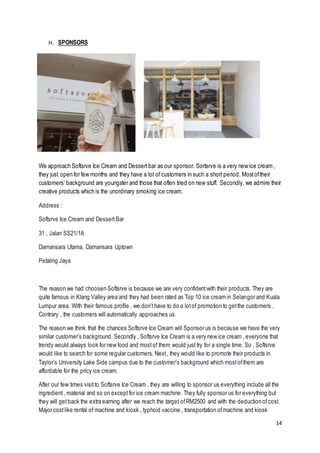 14
H. SPONSORS
We approach Softsrve Ice Cream and Dessertbar as our sponsor. Sortsrve is a very new ice cream ,
they just open for few months and they have a lot of customers in such a short period. Mostoftheir
customers’ background are youngster and those that often tried on new stuff. Secondly, we admire their
creative products which is the unordinary smoking ice cream.
Address :
Softsrve Ice Cream and Dessert Bar
31 , Jalan SS21/1A
Damansara Utama, Damansara Uptown
Petaling Jaya
The reason we had choosen Softsrve is because we are very confidentwith their products. They are
quite famous in Klang Valley area and they had been rated as Top 10 ice cream in Selangor and Kuala
Lumpur area. With their famous profile , we don’thave to do a lotof promotion to getthe customers .
Contrary , the customers will automatically approaches us.
The reason we think that the chances Softsrve Ice Cream will Sponsor us is because we have the very
similar customer’s background. Secondly , Softsrve Ice Cream is a very new ice cream , everyone that
trendy would always look for new food and mostof them would just try for a single time. So , Softsrve
would like to search for some regular customers. Next, they would like to promote their products in
Taylor’s University Lake Side campus due to the customer’s background which mostofthem are
affordable for the pricy ice cream.
After our few times visitto Softsrve Ice Cream , they are willing to sponsor us everything include all the
ingredient, material and so on exceptfor ice cream machine. They fully sponsor us for everything but
they will getback the extra earning after we reach the target ofRM2500 and with the deduction ofcost.
Major costlike rental of machine and kiosk , typhoid vaccine , transportation ofmachine and kiosk
 