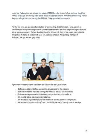 15
petrol fee. Further more, we requestofa salary of RM30 for a day for each of us , so there should be
RM600 for 5 days. The money ofthe salary would also donate to Paws Animal Welfare Society. Hence,
they can only getthe extra earning after RM3100. They agreed with our request.
For the first time , we approach them by face to face meeting , telephone calls , sms , as well as
provide sponsorship letter and proposal. We have been there for few times for proposing our plan and
setup some agreement. We had also been there for 8 hours in 2 days for ice cream making tutorial.
The person in charge to contact with us is Mr. Jack Liau whose is the operating manager in
Softsrve.( The guy with the grey shirt)
Agreementbetween Softsrve Ice Cream and DessertBar and Us as below :
- Softsrve would provide fully sponsorship for us exceptfor the machine
- Softsrve would take the extra earning after RM3100 and our costexclueded
- Softsrve senta person which is Mr.Redmond (co.founded) to look after us.
- We need to attend ice cream making training.
- We requestofadjusted ofprice ofice cream due to our customer’s background
- We requestofpromotion ofbuy 3 get1 free during the end ofthe day to avoid wastage.
 