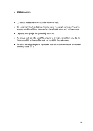 17
J. GREENMEASURES
 Our productare safe and will not cause any hazardous effect.
 It is environmentfriendly as it consistofminimal waste. For example, our rose only have the
wrapping and ribbon while our ice-cream have 1 small plastic spoon and 2 mini paper cups.
 Carpooling when going to find sponsorship and PAWS.
 The productwaste are in the care of the consumer as all the productare taken away. So, it is
their responsibility to dispose ofthe waste into the rubbish dump after usage.
 We reduce waste by putting tissue paper on the table and the consumer have to take it on their
own if they wish to use it.
 