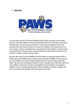 3
B. OBJECTION
The main reason we choose Paws Animal Welfare Society ( PAWS ) is because we love animals.
Secondly , Paws animal shelter is having a land ownership problem and overcrowded issue as well as
financial problem. They don’thave any extra income , all their expenses depends entirely on the
generosity ofthe public through donations or proceeds from charitable events organised and run by
some volunteers. Hence , we decided to help outby giving them all the profits that we had earn during
the charity drive week. The minor reason is because Paws is very near to Taylor’s Univeristy. It’s just
less than 15 minutes of ride from campus to Paws.
We aim to raise a fund of more than RM3500 during the charity drive week and donate the 100% of
profit to Paws Animal Welfare Society by selling our products instead ofRM2500. This is because we
are quite confidentofour products and we had partnership with our sponsor which is Softsrve Ice
Cream. We sell roses in packaging and Softsrve ice cream. One stalk ofrose is RM10 and Softsrve ice
cream is RM8 in average price. The sales unit we targeted for rose is 40 stalks a day and total of
200stalks of roses for a week before the presale. While for the Softsrve ice cream , we targeted 100
cups ofice cream per day and total of 500 cups during the charity week.
 